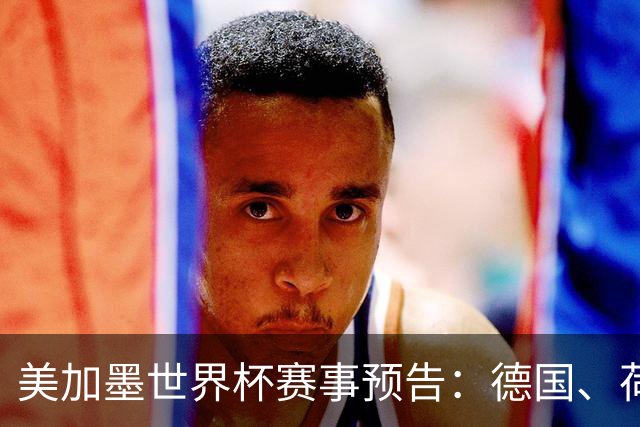 美加墨世界杯赛事预告：德国、荷兰凌晨首秀